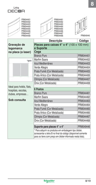 8

Linha

PRM044401
PRM044402
PRM044403
PRM044404
PRM044405
PRM044406
PRM044407
PRM044408

Gravação de
logomarca
na placa (a laser)

PRM044461
PRM044462
PRM044463
PRM044464
PRM044465
PRM044466
PRM044467
PRM044468

PRM049446

Descrição
Código
Placas para caixas 4" x 4" (100 x 100 mm)
e Suporte
Cega
PRM044401
Branco Puro
Marﬁm Saara
PRM044402
Azul Mediterrâneo
PRM044403
Verde Allegro
PRM044404
Prata Fumê (Cor Metalizada)
PRM044405
Prata Ártico (Cor Metalizada)
PRM044406
Olímpia (Cor Metalizada)
PRM044407
Ônix (Cor Metalizada)
PRM044408

Ideal para hotéis, ﬂats,
6 Postos
hospitais, escolas,
Branco Puro
clubes, empresas…
Marﬁm Saara
Sob consulta
Azul Mediterrâneo
Verde Allegro
Prata Fumê (Cor Metalizada)
Prata Ártico (Cor Metalizada)
Olímpia (Cor Metalizada)
Ônix (Cor Metalizada)

PRM044461
PRM044462
PRM044463
PRM044464
PRM044465
PRM044466
PRM044467
PRM044468

Suporte para placas 4" x 4"

PRM049446

8_Produtos Prime-1.indd 8/19

* Para adquirir os produtos em embalagem tipo blister,
acrescentar a letra B no ﬁnal do código (disponível somente
para os itens com preço em blister informado nesta lista).

8/19

9/19/08 12:08:52 PM

 
