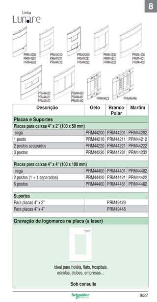 8

Linha

PRM44200
PRM44201
PRM44202

PRM44210
PRM44211
PRM44212

PRM44420
PRM44421
PRM44422

PRM44220
PRM44221
PRM44222

PRM44230
PRM44231
PRM44232

PRM44460
PRM44461
PRM44462

Descrição

PRM49423

Gelo

Placas e Suportes
Placas para caixas 4” x 2” (100 x 50 mm)
cega
PRM44200
1 posto
PRM44210
2 postos separados
PRM44220
3 postos
PRM44230

PRM44400
PRM44401
PRM44402

PRM49446

Branco
Polar

Marﬁm

PRM44201
PRM44211
PRM44221
PRM44231

PRM44202
PRM44212
PRM44222
PRM44232

Placas para caixas 4” x 4” (100 x 100 mm)
cega
PRM44400 PRM44401 PRM44402
2 postos (1 + 1 separados)
PRM44420 PRM44421 PRM44422
6 postos
PRM44460 PRM44461 PRM44462
Suportes
Para placas 4” x 2”
Para placas 4” x 4”

PRM49423
PRM49446

Gravação de logomarca na placa (a laser)

8_Produtos Prime-1.indd 8/27

Ideal para hotéis, ﬂats, hospitais,
escolas, clubes, empresas…
Sob consulta
8/27

9/19/08 12:08:56 PM

 