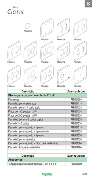 8

Linha

PRM04000

PRM04004

PRM04014

PRM04124

PRM04134

PRM04224

PRM04234

PRM04334

PRM04514

PRM04524

PRM04534

PRM04554

PRM04584

PRM04884

Descrição
Placas para caixas de embutir 4” x 4”
Placa cega
Placa de 2 postos separados
Placa de 1 posto + 1 posto duplo
Placa de 1+3 postos
Placa de 2+3 postos
Placa de 2 postos + 2 postos duplos
Placa de 3 + 3 postos
Placa de 1 posto redondo + 1 posto
Placa de 1 posto redondo + 1 posto duplo
Placa de 1 posto redondo + 3 postos
Placa de 2 postos redondos
Placa de 1 posto redondo + 1 furo para saída de ﬁo
Placa de 1 furo para saída de ﬁo

Branco Acqua

Descrição
Acessórios
Tampa para parafusos para placas 4” x 2” e 4” x 4”

Branco Acqua

8_Produtos Prime-1.indd 8/39

PRM04004
PRM04114
PRM04124
PRM04134
PRM04234
PRM04224
PRM04334
PRM04514
PRM04524
PRM04534
PRM04554
PRM04584
PRM04884

PRM04000

8/39

9/19/08 12:09:00 PM

 