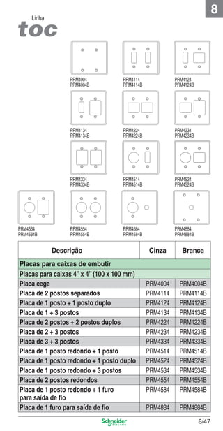 8

Linha

PRM4004
PRM4004B

PRM4124
PRM4124B

PRM4134
PRM4134B

PRM4224
PRM4224B

PRM4234
PRM4234B

PRM4334
PRM4334B

PRM4534
PRM4534B

PRM4114
PRM4114B

PRM4514
PRM4514B

PRM4524
PRM4524B

PRM4554
PRM4554B

PRM4584
PRM4584B

PRM4884
PRM4884B

Descrição
Placas para caixas de embutir
Placas para caixas 4” x 4” (100 x 100 mm)
Placa cega
Placa de 2 postos separados
Placa de 1 posto + 1 posto duplo
Placa de 1 + 3 postos
Placa de 2 postos + 2 postos duplos
Placa de 2 + 3 postos
Placa de 3 + 3 postos
Placa de 1 posto redondo + 1 posto
Placa de 1 posto redondo + 1 posto duplo
Placa de 1 posto redondo + 3 postos
Placa de 2 postos redondos
Placa de 1 posto redondo + 1 furo
para saída de ﬁo
Placa de 1 furo para saída de ﬁo

8_Produtos Prime-1.indd 8/47

Cinza

Branca

PRM4004
PRM4114
PRM4124
PRM4134
PRM4224
PRM4234
PRM4334
PRM4514
PRM4524
PRM4534
PRM4554
PRM4584

PRM4004B
PRM4114B
PRM4124B
PRM4134B
PRM4224B
PRM4234B
PRM4334B
PRM4514B
PRM4524B
PRM4534B
PRM4554B
PRM4584B

PRM4884

PRM4884B
8/47

9/19/08 12:09:03 PM

 