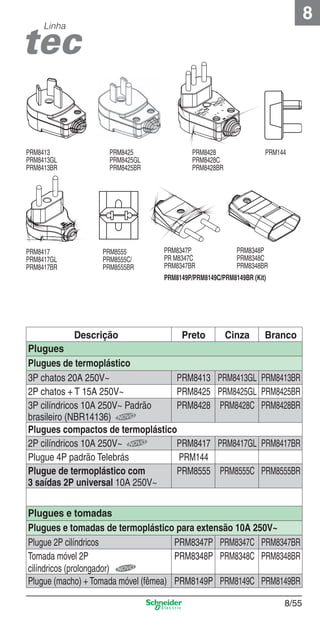 8

Linha

PRM8413
PRM8413GL
PRM8413BR

PRM8417
PRM8417GL
PRM8417BR

PRM8425
PRM8425GL
PRM8425BR

PRM8555
PRM8555C/
PRM8555BR

PRM8428
PRM8428C
PRM8428BR

PRM8347P
PR M8347C
PRM8347BR

PRM144

PRM8348P
PRM8348C
PRM8348BR

PRM8149P/PRM8149C/PRM8149BR (Kit)

Descrição
Preto
Plugues
Plugues de termoplástico
3P chatos 20A 250V~
PRM8413
2P chatos + T 15A 250V~
PRM8425
3P cilíndricos 10A 250V~ Padrão
PRM8428
brasileiro (NBR14136)
Plugues compactos de termoplástico
2P cilíndricos 10A 250V~
PRM8417
Plugue 4P padrão Telebrás
PRM144
Plugue de termoplástico com
PRM8555
3 saídas 2P universal 10A 250V~

Cinza

Branco

PRM8413GL PRM8413BR
PRM8425GL PRM8425BR
PRM8428C PRM8428BR

PRM8417GL PRM8417BR
PRM8555C PRM8555BR

Plugues e tomadas
Plugues e tomadas de termoplástico para extensão 10A 250V~
Plugue 2P cilíndricos
PRM8347P PRM8347C PRM8347BR
Tomada móvel 2P
PRM8348P PRM8348C PRM8348BR
cilíndricos (prolongador)
Plugue (macho) + Tomada móvel (fêmea) PRM8149P PRM8149C PRM8149BR

8_Produtos Prime-2.indd 8/55

8/55

9/19/08 12:11:57 PM

 