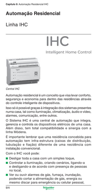 Capítulo 9: Automação Residencial IHC

Automação Residencial
Linha IHC

Central IHC

Automação residencial é um conceito que visa levar conforto,
segurança e economia para dentro das residências através
do controle inteligente de dispositivos.
Isso só é possível graças à integração dos sistemas presentes
numa casa, tal como iluminação, climatização, áudio e vídeo,
alarmes, comunicação, entre outros.
O Sistema IHC é uma central de automação que integra,
gerencia e controla os dispositivos elétricos de uma casa.
Além disso, tem total compatibilidade e sinergia com a
linha Módena.
É importante lembrar que uma residência concebida para
automação tem infra-estrutura (caixas de distribuição,
tubulação e fiação) diferente de uma residência com
instalação convencional.
Com o IHC você pode:
■ Desligar toda a casa com um simples toque,
■ Controlar a iluminação, criando cenários, ligando-a

e desligando-a de acordo com presença de pessoas
no local,
■ Ver ou ouvir alarmes de gás, fumaça, inundação,
podendo cortar a alimentação de gás, energia ou
mesmo discar para emergência ou celular pessoal,
9/4

9_Autom Resid IHC.indd 9/4

9/19/08 12:13:15 PM

 