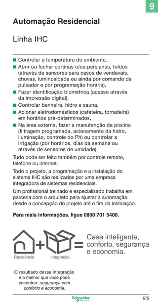 9
Automação Residencial
Linha IHC
■ Controlar a temperatura do ambiente,
■ Abrir ou fechar cortinas e/ou persianas, toldos

■
■
■
■

(através de sensores para casos de vendavais,
chuvas, luminosidade ou ainda por comando de
pulsador e por programação horária),
Fazer identiﬁcação biométrica (acesso através
da impressão digital),
Controlar banheira, hidro e sauna,
Acionar eletrodomésticos (cafeteira, torradeira)
em horários pré-determinados,
Na área externa, fazer a manutenção da piscina
(ﬁltragem programada, acionamento da hidro,
iluminação, controle do Ph) ou controlar a
irrigação (por horários, dias da semana ou
através de sensores de umidade).

Tudo pode ser feito também por controle remoto,
telefone ou internet.
Todo o projeto, a programação e a instalação do
sistema IHC são realizados por uma empresa
integradora de sistemas residenciais.
Um proﬁssional treinado e especializado trabalha em
parceria com o arquiteto para ajustar a automação
desde a concepção do projeto até o ﬁm da instalação.
Para mais informações, ligue 0800 701 5400.

Residência

Integração

Casa inteligente,
conforto, segurança
e economia.

O resultado dessa integração
é o melhor que você pode
encontrar: segurança com
conforto e economia.

9_Autom Resid IHC.indd 9/5

9/5

9/19/08 12:13:17 PM

 