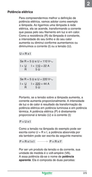 2
Potência elétrica

2_Projetos.indd 2/5

Para compreendermos melhor a deﬁnição de
potência elétrica, vamos adotar como exemplo
a lâmpada. Ao ligarmos uma lâmpada à rede
elétrica, ela se acende, transformando a corrente
que passa pelo seu ﬁlamento em luz e em calor.
Como a resistência (R) da lâmpada é constante,
a intensidade do seu brilho e do seu calor
aumenta ou diminui conforme aumentamos ou
diminuímos a corrente (I) ou a tensão (U).
U=RxI
Se R = 5 Ω e U = 110 Va
I= U
R

I = 110 = 22 A
5Ω

Se R = 5 Ω e U = 220 Va
I= U
R

I = 220 = 44 A
5Ω

Portanto, se a tensão sobre a lâmpada aumenta, a
corrente aumenta proporcionalmente. A intensidade
de luz e de calor é resultado da transformação da
potência elétrica em potência luminosa e em potência
térmica. A potência elétrica (P) é diretamente
proporcional à tensão (U) e à corrente (I):
P=UxI
Como a tensão na lâmpada do exemplo pode ser
escrita como U = R x I, a potência absorvida por
ela também pode ser escrita da seguinte maneira:
P=RxIxI

P = R x I2

Por ser um produto da tensão e da corrente, sua
unidade de medida é o volt-ampère (VA).
A essa potência dá-se o nome de potência
aparente. Ela é composta de duas parcelas:

2/5

9/19/08 11:15:14 AM

 