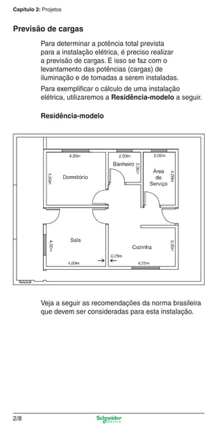 Capítulo 2: Projetos

Previsão de cargas
Para determinar a potência total prevista
para a instalação elétrica, é preciso realizar
a previsão de cargas. E isso se faz com o
levantamento das potências (cargas) de
iluminação e de tomadas a serem instaladas.
Para exempliﬁcar o cálculo de uma instalação
elétrica, utilizaremos a Residência-modelo a seguir.
Residência-modelo

Veja a seguir as recomendações da norma brasileira
que devem ser consideradas para esta instalação.

2/8

2_Projetos.indd 2/8

9/19/08 11:15:18 AM

 