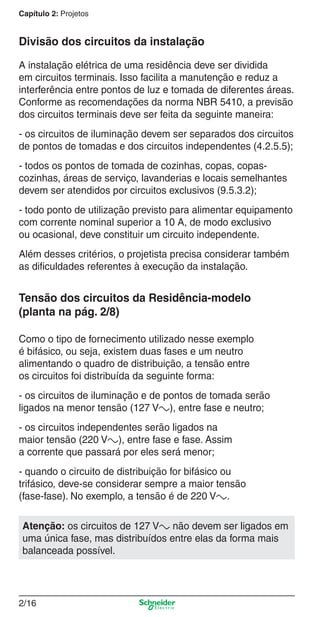 Capítulo 2: Projetos

Divisão dos circuitos da instalação
A instalação elétrica de uma residência deve ser dividida
em circuitos terminais. Isso facilita a manutenção e reduz a
interferência entre pontos de luz e tomada de diferentes áreas.
Conforme as recomendações da norma NBR 5410, a previsão
dos circuitos terminais deve ser feita da seguinte maneira:
- os circuitos de iluminação devem ser separados dos circuitos
de pontos de tomadas e dos circuitos independentes (4.2.5.5);
- todos os pontos de tomada de cozinhas, copas, copascozinhas, áreas de serviço, lavanderias e locais semelhantes
devem ser atendidos por circuitos exclusivos (9.5.3.2);
- todo ponto de utilização previsto para alimentar equipamento
com corrente nominal superior a 10 A, de modo exclusivo
ou ocasional, deve constituir um circuito independente.
Além desses critérios, o projetista precisa considerar também
as diﬁculdades referentes à execução da instalação.

Tensão dos circuitos da Residência-modelo
(planta na pág. 2/8)
Como o tipo de fornecimento utilizado nesse exemplo
é bifásico, ou seja, existem duas fases e um neutro
alimentando o quadro de distribuição, a tensão entre
os circuitos foi distribuída da seguinte forma:
- os circuitos de iluminação e de pontos de tomada serão
ligados na menor tensão (127 Va), entre fase e neutro;
- os circuitos independentes serão ligados na
maior tensão (220 Va), entre fase e fase. Assim
a corrente que passará por eles será menor;
- quando o circuito de distribuição for bifásico ou
trifásico, deve-se considerar sempre a maior tensão
(fase-fase). No exemplo, a tensão é de 220 Va.
Atenção: os circuitos de 127 Va não devem ser ligados em
uma única fase, mas distribuídos entre elas da forma mais
balanceada possível.

2/16

2_Projetos.indd 2/16

9/19/08 11:15:21 AM

 