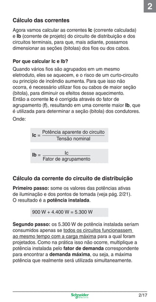 2
Cálculo das correntes
Agora vamos calcular as correntes Ic (corrente calculada)
e Ib (corrente de projeto) do circuito de distribuição e dos
circuitos terminais, para que, mais adiante, possamos
dimensionar as seções (bitolas) dos ﬁos ou dos cabos.
Por que calcular Ic e Ib?
Quando vários ﬁos são agrupados em um mesmo
eletroduto, eles se aquecem, e o risco de um curto-circuito
ou princípio de incêndio aumenta. Para que isso não
ocorra, é necessário utilizar ﬁos ou cabos de maior seção
(bitola), para diminuir os efeitos desse aquecimento.
Então a corrente Ic é corrigida através do fator de
agrupamento (f), resultando em uma corrente maior Ib, que
é utilizada para determinar a seção (bitola) dos condutores.
Onde:
Ic =

Potência aparente do circuito
Tensão nominal

Ib =

Ic
Fator de agrupamento

Cálculo da corrente do circuito de distribuição
Primeiro passo: some os valores das potências ativas
de iluminação e dos pontos de tomada (veja pág. 2/21).
O resultado é a potência instalada.
900 W + 4.400 W = 5.300 W
Segundo passo: os 5.300 W de potência instalada seriam
consumidos apenas se todos os circuitos funcionassem
ao mesmo tempo com a carga máxima para a qual foram
projetados. Como na prática isso não ocorre, multiplique a
potência instalada pelo fator de demanda correspondente
para encontrar a demanda máxima, ou seja, a máxima
potência que realmente será utilizada simultaneamente.

2_Projetos.indd 2/17

2/17

9/19/08 11:15:21 AM

 