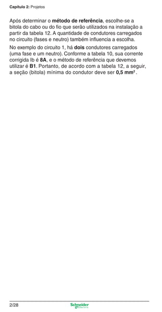 Capítulo 2: Projetos

Após determinar o método de referência, escolhe-se a
bitola do cabo ou do ﬁo que serão utilizados na instalação a
partir da tabela 12. A quantidade de condutores carregados
no circuito (fases e neutro) também inﬂuencia a escolha.
No exemplo do circuito 1, há dois condutores carregados
(uma fase e um neutro). Conforme a tabela 10, sua corrente
corrigida Ib é 8A, e o método de referência que devemos
utilizar é B1. Portanto, de acordo com a tabela 12, a seguir,
a seção (bitola) mínima do condutor deve ser 0,5 mm2 .

2/28

2_Projetos.indd 2/28

9/19/08 11:15:27 AM

 
