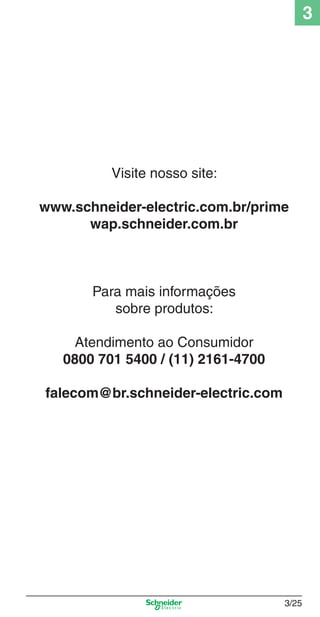 3

Visite nosso site:
www.schneider-electric.com.br/prime
wap.schneider.com.br

Para mais informações
sobre produtos:
Atendimento ao Consumidor
0800 701 5400 / (11) 2161-4700
falecom@br.schneider-electric.com

3_Disp. protec a o.indd 3/25

3/25

9/19/08 11:23:26 AM

 
