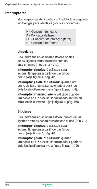 Capítulo 4: Esquemas de Ligação em Instalações Residenciais

Interruptores
Nos esquemas de ligação será adotada a seguinte
simbologia para identiﬁcação dos condutores:
N - Condutor de neutro
F - Condutor de fase
PE - Condutor de proteção (terra)
R - Condutor de retorno
Unipolares
São utilizados no acionamento dos pontos
de luz ligados entre os condutores de
fase e neutro (110 ou 127 Va).
Interruptor simples: é utilizado para
acionar lâmpadas a partir de um único
ponto (veja ﬁgura 1, pág. 4/5).
Interruptor paralelo: é utilizado quando um
ponto de luz precisa ser acionado a partir de
dois locais diferentes (veja ﬁgura 2, pág. 4/6).
Interruptor intermediário: é utilizado quando
um ponto de luz precisa ser acionado de três ou
mais locais diferentes (veja ﬁgura 4, pág. 4/8).
Bipolares
São utilizados no acionamento de pontos de luz
ligados entre os condutores de fase e fase (220 Va).
Interruptor simples: é utilizado para
acionar lâmpadas a partir de um único
ponto (veja ﬁgura 5, pág. 4/9).
Interruptor paralelo: é utilizado quando
um ponto de luz precisa ser acionado a partir de
dois locais diferentes (veja ﬁgura 6, pág. 4/10).

4/4

4_Esquema ligac a o.indd 4/4

9/19/08 11:29:49 AM

 