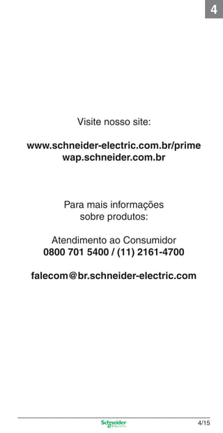 4

Visite nosso site:
www.schneider-electric.com.br/prime
wap.schneider.com.br

Para mais informações
sobre produtos:
Atendimento ao Consumidor
0800 701 5400 / (11) 2161-4700
falecom@br.schneider-electric.com

4_Esquema ligac a o.indd 4/15

4/15

9/19/08 11:29:54 AM

 