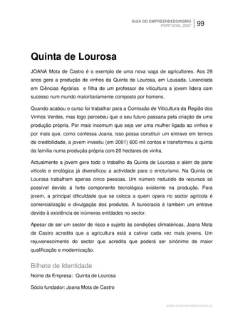 GUIA DO EMPREENDEDORISMO
                                                         PORTUGAL 2007      99




Quinta de Lourosa
JOANA Mota de Castro é o exemplo de uma nova vaga de agricultores. Aos 29
anos gere a produção de vinhos da Quinta de Lourosa, em Lousada. Licenciada
em Ciências Agrárias e filha de um professor de viticultura a jovem lidera com
sucesso num mundo maioritariamente composto por homens.

Quando acabou o curso foi trabalhar para a Comissão de Viticultura da Região dos
Vinhos Verdes, mas logo percebeu que o seu futuro passaria pela criação de uma
produção própria. Por mais incomum que seja ver uma mulher ligada ao vinhos e
por mais que, como confessa Joana, isso possa constituir um entrave em termos
de credibilidade, a jovem investiu (em 2001) 600 mil contos e transformou a quinta
da família numa produção própria com 20 hectares de vinha.

Actualmente a jovem gere todo o trabalho da Quinta de Lourosa e além da parte
vitícola e enológica já diversificou a actividade para o enoturismo. Na Quinta de
Lourosa trabalham apenas cinco pessoas. Um número reduzido de recursos só
possível devido à forte componente tecnológica existente na produção. Para
jovem, a principal dificuldade que se coloca a quem opera no sector agrícola é
comercialização e divulgação dos produtos. A burocracia é também um entrave
devido à existência de inúmeras entidades no sector.

Apesar de ser um sector de risco e sujeito às condições climatéricas, Joana Mota
de Castro acredita que a agricultura está a cativar cada vez mais jovens. Um
rejuvenescimento do sector que acredita que poderá ser sinónimo de maior
qualificação e modernização.


Bilhete de Identidade
Nome da Empresa: Quinta de Lourosa

Sócio fundador: Joana Mota de Castro


                                                             www.empreendedorismo.pt
 