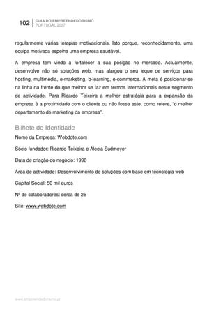 102     GUIA DO EMPREENDEDORISMO
          PORTUGAL 2007



regularmente várias terapias motivacionais. Isto porque, reconhecidamente, uma
equipa motivada espelha uma empresa saudável.

A empresa tem vindo a fortalecer a sua posição no mercado. Actualmente,
desenvolve não só soluções web, mas alargou o seu leque de serviços para
hosting, multimédia, e-marketing, b-learning, e-commerce. A meta é posicionar-se
na linha da frente do que melhor se faz em termos internacionais neste segmento
de actividade. Para Ricardo Teixeira a melhor estratégia para a expansão da
empresa é a proximidade com o cliente ou não fosse este, como refere, “o melhor
departamento de marketing da empresa”.


Bilhete de Identidade
Nome da Empresa: Webdote.com

Sócio fundador: Ricardo Teixeira e Alecia Sudmeyer

Data de criação do negócio: 1998

Área de actividade: Desenvolvimento de soluções com base em tecnologia web

Capital Social: 50 mil euros

Nº de colaboradores: cerca de 25

Site: www.webdote.com




www.empreendedorismo.pt
 