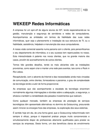 GUIA DO EMPREENDEDORISMO
                                                          PORTUGAL 2007     103




WEKEEP Redes Informáticas
A empresa foi um spin-off de alguns alunos do IST, tendo especializando-se na
gestão, manutenção e segurança de servidores e redes de computadores.
Acompanhamos as entidades em termos da fiabilidade das suas redes
informáticas, quer seja o planeamento e instalação da sua estrutura de TI, ou a
fiabilidade, assistência, helpdesk e manutenção dos seus computadores.

A nossa visão comercial assenta numa parceria com o cliente, pois personificamos
o seu departamento de informática, e o seu sucesso tem repercussões no nosso.
Esta interactividade é patente nos novos clientes, que na grande maioria dos
casos, provêm do aconselhamento de outros clientes.

Temos tido grandes desafios, tendo os mais aliciantes sido as instalações
provisórias, como sejam criar e manter uma rede para eventos, tais como o Rock in
Rio Lisboa.

Recapitulando, com o advento da Internet e das necessidades ainda mais vincadas
de comunicação, entre clientes, fornecedores e parceiros, o grau de complexidade
da tecnologia tende a subir de forma proporcional.

As empresas que vão acompanhando a escalada da tecnologia encontram
normalmente algumas interrogações e dúvidas sobre a adequação, a segurança, a
eficácia e também a rentabilidade dos pesados investimentos que realizam.

Como qualquer mercado, também as empresas de prestação de serviços
tecnológicos têm apresentado alternativas no domínio do Outsourcing, procurando
assim minorar os encargos fixos das empresas, na exploração dos seus sistemas.

É sentido hoje em dia, de uma forma geral, que o Outsourcing indiscriminado nem
sempre é eficaz, porque é impossível praticar preços muito concorrenciais e
simultaneamente dispor de profissionais altamente qualificados para prestar os
serviços às empresas. Desta forma, um dos benefícios claros do envolvimento

                                                            www.empreendedorismo.pt
 