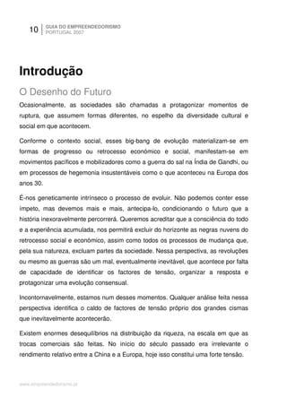 10      GUIA DO EMPREENDEDORISMO
           PORTUGAL 2007




Introdução
O Desenho do Futuro
Ocasionalmente, as sociedades são chamadas a protagonizar momentos de
ruptura, que assumem formas diferentes, no espelho da diversidade cultural e
social em que acontecem.

Conforme o contexto social, esses big-bang de evolução materializam-se em
formas de progresso ou retrocesso económico e social, manifestam-se em
movimentos pacíficos e mobilizadores como a guerra do sal na Índia de Gandhi, ou
em processos de hegemonia insustentáveis como o que aconteceu na Europa dos
anos 30.

É-nos geneticamente intrínseco o processo de evoluir. Não podemos conter esse
ímpeto, mas devemos mais e mais, antecipa-lo, condicionando o futuro que a
história inexoravelmente percorrerá. Queremos acreditar que a consciência do todo
e a experiência acumulada, nos permitirá excluir do horizonte as negras nuvens do
retrocesso social e económico, assim como todos os processos de mudança que,
pela sua natureza, excluam partes da sociedade. Nessa perspectiva, as revoluções
ou mesmo as guerras são um mal, eventualmente inevitável, que acontece por falta
de capacidade de identificar os factores de tensão, organizar a resposta e
protagonizar uma evolução consensual.

Incontornavelmente, estamos num desses momentos. Qualquer análise feita nessa
perspectiva identifica o caldo de factores de tensão próprio dos grandes cismas
que inevitavelmente acontecerão.

Existem enormes desequilíbrios na distribuição da riqueza, na escala em que as
trocas comerciais são feitas. No início do século passado era irrelevante o
rendimento relativo entre a China e a Europa, hoje isso constitui uma forte tensão.



www.empreendedorismo.pt
 