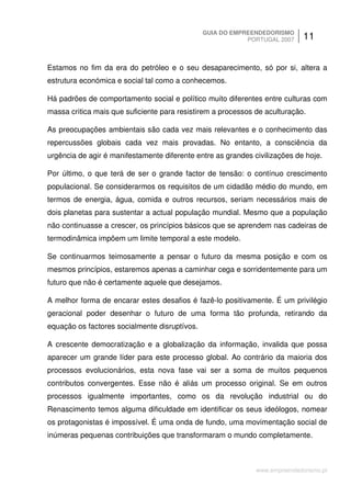 GUIA DO EMPREENDEDORISMO
                                                           PORTUGAL 2007     11


Estamos no fim da era do petróleo e o seu desaparecimento, só por si, altera a
estrutura económica e social tal como a conhecemos.

Há padrões de comportamento social e político muito diferentes entre culturas com
massa critica mais que suficiente para resistirem a processos de aculturação.

As preocupações ambientais são cada vez mais relevantes e o conhecimento das
repercussões globais cada vez mais provadas. No entanto, a consciência da
urgência de agir é manifestamente diferente entre as grandes civilizações de hoje.

Por último, o que terá de ser o grande factor de tensão: o contínuo crescimento
populacional. Se considerarmos os requisitos de um cidadão médio do mundo, em
termos de energia, água, comida e outros recursos, seriam necessários mais de
dois planetas para sustentar a actual população mundial. Mesmo que a população
não continuasse a crescer, os princípios básicos que se aprendem nas cadeiras de
termodinâmica impõem um limite temporal a este modelo.

Se continuarmos teimosamente a pensar o futuro da mesma posição e com os
mesmos princípios, estaremos apenas a caminhar cega e sorridentemente para um
futuro que não é certamente aquele que desejamos.

A melhor forma de encarar estes desafios é fazê-lo positivamente. É um privilégio
geracional poder desenhar o futuro de uma forma tão profunda, retirando da
equação os factores socialmente disruptívos.

A crescente democratização e a globalização da informação, invalida que possa
aparecer um grande líder para este processo global. Ao contrário da maioria dos
processos evolucionários, esta nova fase vai ser a soma de muitos pequenos
contributos convergentes. Esse não é aliás um processo original. Se em outros
processos igualmente importantes, como os da revolução industrial ou do
Renascimento temos alguma dificuldade em identificar os seus ideólogos, nomear
os protagonistas é impossível. É uma onda de fundo, uma movimentação social de
inúmeras pequenas contribuições que transformaram o mundo completamente.



                                                              www.empreendedorismo.pt
 