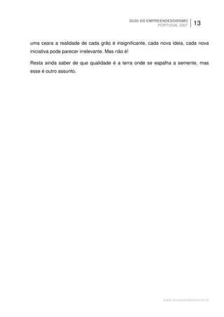 GUIA DO EMPREENDEDORISMO
                                                              PORTUGAL 2007    13


uma ceara a realidade de cada grão é insignificante, cada nova ideia, cada nova
iniciativa pode parecer irrelevante. Mas não é!

Resta ainda saber de que qualidade é a terra onde se espalha a semente, mas
esse é outro assunto.




                                                                www.empreendedorismo.pt
 