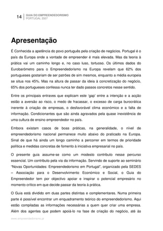 14     GUIA DO EMPREENDEDORISMO
          PORTUGAL 2007




Apresentação
É Conhecida a apetência do povo português pela criação de negócios. Portugal é o
país da Europa onde a vontade de empreender é mais elevada. Mas da teoria à
prática vai um caminho longo e, no caso luso, tortuoso. Os últimos dados do
Eurobarómetro para o Empreendedorismo na Europa revelam que 62% dos
portugueses gostariam de ser patrões de sim mesmos, enquanto a média europeia
se situa nos 45%. Mas na altura de passar da ideia à concretização do negócio,
65% dos portugueses confessa nunca ter dado passos concretos nesse sentido.

Entre os principais entraves que explicam este ‘gap’ entre a intenção e a acção
estão a aversão ao risco, o medo de fracassar, o excesso de carga burocrática
inerente à criação de empresas, o desfavorável clima económico e a falta de
informação. Condicionantes que são ainda agravados pela quase inexistência de
uma cultura de ensino empreendedor no país.

Embora existam casos de boas práticas, na generalidade, o nível de
empreendedorismo nacional permanece muito abaixo do praticado na Europa.
Sinal de que há ainda um longo caminho a percorrer em termos de prioridade
política e medidas concretas de fomento à iniciativa empresarial no país.

O presente guia assume-se como um modesto contributo nesse percurso
essencial. Um contributo pela via da informação. Servindo de suporte ao seminário
“Novas Oportunidades: Empreendedorismo em Portugal”, organizado pela SEDES
– Associação para o Desenvolvimento Económico e Social, o Guia do
Empreendedor tem por objectivo apoiar e inspirar o potencial empresário no
momento crítico em que decide passar da teoria à prática.

O Guia está dividido em duas partes distintas e complementares. Numa primeira
parte é possível encontrar um enquadramento teórico do empreendedorismo. Aqui
estão compiladas as informações necessárias a quem quer criar uma empresa.
Além dos agentes que podem apoiá-lo na fase de criação do negócio, até às

www.empreendedorismo.pt
 