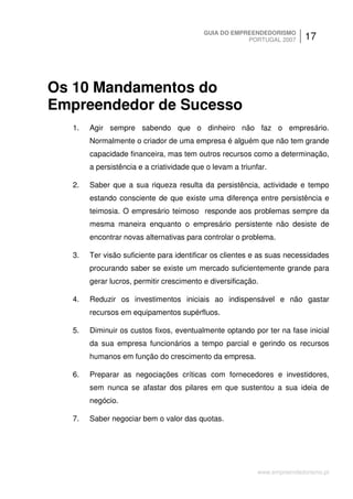 GUIA DO EMPREENDEDORISMO
                                                      PORTUGAL 2007       17




Os 10 Mandamentos do
Empreendedor de Sucesso
  1.   Agir sempre sabendo que o dinheiro não faz o empresário.
       Normalmente o criador de uma empresa é alguém que não tem grande
       capacidade financeira, mas tem outros recursos como a determinação,
       a persistência e a criatividade que o levam a triunfar.

  2.   Saber que a sua riqueza resulta da persistência, actividade e tempo
       estando consciente de que existe uma diferença entre persistência e
       teimosia. O empresário teimoso responde aos problemas sempre da
       mesma maneira enquanto o empresário persistente não desiste de
       encontrar novas alternativas para controlar o problema.

  3.   Ter visão suficiente para identificar os clientes e as suas necessidades
       procurando saber se existe um mercado suficientemente grande para
       gerar lucros, permitir crescimento e diversificação.

  4.   Reduzir os investimentos iniciais ao indispensável e não gastar
       recursos em equipamentos supérfluos.

  5.   Diminuir os custos fixos, eventualmente optando por ter na fase inicial
       da sua empresa funcionários a tempo parcial e gerindo os recursos
       humanos em função do crescimento da empresa.

  6.   Preparar as negociações críticas com fornecedores e investidores,
       sem nunca se afastar dos pilares em que sustentou a sua ideia de
       negócio.

  7.   Saber negociar bem o valor das quotas.




                                                           www.empreendedorismo.pt
 