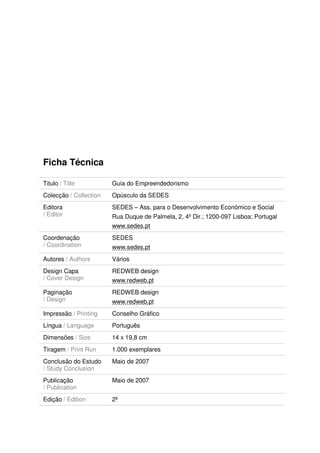 Ficha Técnica

Titulo / Title          Guia do Empreendedorismo
Colecção / Collection   Opúsculo da SEDES
Editora                 SEDES – Ass. para o Desenvolvimento Económico e Social
/ Editor                Rua Duque de Palmela, 2, 4º Dir.; 1200-097 Lisboa; Portugal
                        www.sedes.pt
Coordenação             SEDES
/ Coordination          www.sedes.pt
Autores / Authors       Vários
Design Capa             REDWEB design
/ Cover Design          www.redweb.pt
Paginação               REDWEB design
/ Design                www.redweb.pt
Impressão / Printing    Conselho Gráfico
Língua / Language       Português
Dimensões / Size        14 x 19,8 cm
Tiragem / Print Run     1.000 exemplares
Conclusão do Estudo     Maio de 2007
/ Study Conclusion
Publicação              Maio de 2007
/ Publication
Edição / Edition        2ª
 