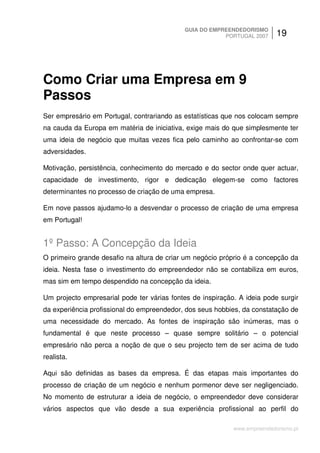 GUIA DO EMPREENDEDORISMO
                                                        PORTUGAL 2007      19




Como Criar uma Empresa em 9
Passos
Ser empresário em Portugal, contrariando as estatísticas que nos colocam sempre
na cauda da Europa em matéria de iniciativa, exige mais do que simplesmente ter
uma ideia de negócio que muitas vezes fica pelo caminho ao confrontar-se com
adversidades.

Motivação, persistência, conhecimento do mercado e do sector onde quer actuar,
capacidade de investimento, rigor e dedicação elegem-se como factores
determinantes no processo de criação de uma empresa.

Em nove passos ajudamo-lo a desvendar o processo de criação de uma empresa
em Portugal!


1º Passo: A Concepção da Ideia
O primeiro grande desafio na altura de criar um negócio próprio é a concepção da
ideia. Nesta fase o investimento do empreendedor não se contabiliza em euros,
mas sim em tempo despendido na concepção da ideia.

Um projecto empresarial pode ter várias fontes de inspiração. A ideia pode surgir
da experiência profissional do empreendedor, dos seus hobbies, da constatação de
uma necessidade do mercado. As fontes de inspiração são inúmeras, mas o
fundamental é que neste processo – quase sempre solitário – o potencial
empresário não perca a noção de que o seu projecto tem de ser acima de tudo
realista.

Aqui são definidas as bases da empresa. É das etapas mais importantes do
processo de criação de um negócio e nenhum pormenor deve ser negligenciado.
No momento de estruturar a ideia de negócio, o empreendedor deve considerar
vários aspectos que vão desde a sua experiência profissional ao perfil do

                                                            www.empreendedorismo.pt
 