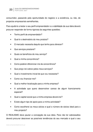 20     GUIA DO EMPREENDEDORISMO
          PORTUGAL 2007



consumidor, passando pela oportunidade do negócio e a existência, ou não, de
projectos empresariais semelhantes.

Para ajudá-lo a testar o seu perfil empreendedor e a viabilidade da sua ideia deverá
procurar responder de forma rigorosa às seguintes questões:

    •    Tenho perfil de empreendedor?

    •    Qual é o destinatário do meu produto?

    •    O mercado necessita daquilo que tenho para oferecer?

    •    Que serviços prestarei?

    •    Quais os benefícios do meu serviço?

    •    Qual a minha concorrência?

    •    Como poderei diferenciar-me da concorrência?

    •    Que preço irei cobrar pelos meus serviços?

    •    Qual o investimento inicial de que vou necessitar?

    •    Como vou financiar-me?

    •    Qual a melhor localização para a minha empresa?

    •    A actividade que quero desenvolver carece de algum licenciamento
         especial?

    •    Qual o capital social que a minha empresa deverá ter?

    •    Existe algum tipo de apoio para a minha actividade?

    •    Como escolherei os meus sócios e qual o número de sócios ideal para o
         meu projecto?

O REALISMO deve pautar a concepção da sua ideia. Para não ter sobressaltos
deverá procurar descrever as possíveis tendências do seu mercado e qual o seu


www.empreendedorismo.pt
 