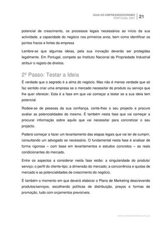 GUIA DO EMPREENDEDORISMO
                                                          PORTUGAL 2007      21


potencial de crescimento, os processos legais necessários ao início da sua
actividade, a capacidade do negócio nos primeiros anos, bem como identificar os
pontos fracos e fortes da empresa

Lembre-se que algumas ideias, pela sua inovação deverão ser protegidas
legalmente. Em Portugal, compete ao Instituto Nacional da Propriedade Industrial
atribuir o registo de direitos.


2º Passo: Testar a Ideia
É verdade que o segredo é a alma do negócio. Mas não é menos verdade que só
faz sentido criar uma empresa se o mercado necessitar do produto ou serviço que
lhe quer oferecer. Esta é a fase em que vai começar a testar se a sua ideia tem
potencial.

Rodeie-se de pessoas da sua confiança, conte-lhes o seu projecto e procure
avaliar as potencialidades do mesmo. É também nesta fase que vai começar a
procurar informação sobre aquilo que vai necessitar para concretizar o seu
projecto.

Poderá começar a fazer um levantamento das etapas legais que vai ter de cumprir,
consultando um advogado se necessário. O fundamental nesta fase é analisar de
forma rigorosa – com base em levantamentos e estudos concretos – as reais
condicionantes do mercado.

Entre os aspectos a considerar nesta fase estão: a singularidade do produto/
serviço; o perfil do cliente-tipo; a dimensão do mercado; a concorrência e quotas de
mercado e as potencialidades de crescimento do negócio.

É também o momento em que deverá elaborar o Plano de Marketing descrevendo
produtos/serviços, escolhendo políticas de distribuição, preços e formas de
promoção, tudo com orçamentos previsíveis.




                                                              www.empreendedorismo.pt
 