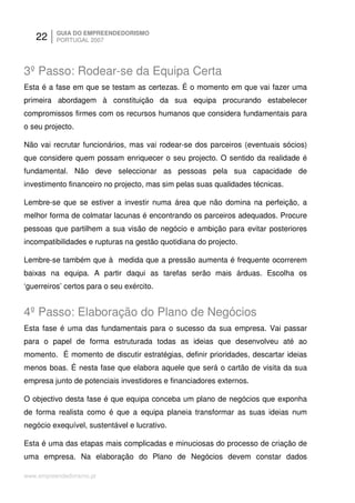 22     GUIA DO EMPREENDEDORISMO
          PORTUGAL 2007




3º Passo: Rodear-se da Equipa Certa
Esta é a fase em que se testam as certezas. É o momento em que vai fazer uma
primeira abordagem à constituição da sua equipa procurando estabelecer
compromissos firmes com os recursos humanos que considera fundamentais para
o seu projecto.

Não vai recrutar funcionários, mas vai rodear-se dos parceiros (eventuais sócios)
que considere quem possam enriquecer o seu projecto. O sentido da realidade é
fundamental. Não deve seleccionar as pessoas pela sua capacidade de
investimento financeiro no projecto, mas sim pelas suas qualidades técnicas.

Lembre-se que se estiver a investir numa área que não domina na perfeição, a
melhor forma de colmatar lacunas é encontrando os parceiros adequados. Procure
pessoas que partilhem a sua visão de negócio e ambição para evitar posteriores
incompatibilidades e rupturas na gestão quotidiana do projecto.

Lembre-se também que à medida que a pressão aumenta é frequente ocorrerem
baixas na equipa. A partir daqui as tarefas serão mais árduas. Escolha os
‘guerreiros’ certos para o seu exército.


4º Passo: Elaboração do Plano de Negócios
Esta fase é uma das fundamentais para o sucesso da sua empresa. Vai passar
para o papel de forma estruturada todas as ideias que desenvolveu até ao
momento. É momento de discutir estratégias, definir prioridades, descartar ideias
menos boas. É nesta fase que elabora aquele que será o cartão de visita da sua
empresa junto de potenciais investidores e financiadores externos.

O objectivo desta fase é que equipa conceba um plano de negócios que exponha
de forma realista como é que a equipa planeia transformar as suas ideias num
negócio exequível, sustentável e lucrativo.

Esta é uma das etapas mais complicadas e minuciosas do processo de criação de
uma empresa. Na elaboração do Plano de Negócios devem constar dados

www.empreendedorismo.pt
 