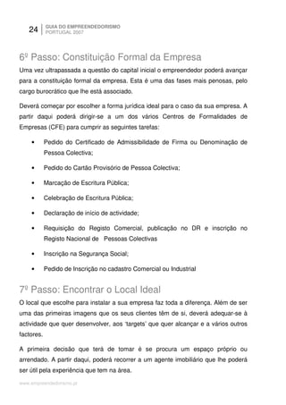 24       GUIA DO EMPREENDEDORISMO
            PORTUGAL 2007




6º Passo: Constituição Formal da Empresa
Uma vez ultrapassada a questão do capital inicial o empreendedor poderá avançar
para a constituição formal da empresa. Esta é uma das fases mais penosas, pelo
cargo burocrático que lhe está associado.

Deverá começar por escolher a forma jurídica ideal para o caso da sua empresa. A
partir daqui poderá dirigir-se a um dos vários Centros de Formalidades de
Empresas (CFE) para cumprir as seguintes tarefas:

    •       Pedido do Certificado de Admissibilidade de Firma ou Denominação de
            Pessoa Colectiva;

    •       Pedido do Cartão Provisório de Pessoa Colectiva;

    •       Marcação de Escritura Pública;

    •       Celebração de Escritura Pública;

    •       Declaração de início de actividade;

    •       Requisição do Registo Comercial, publicação no DR e inscrição no
            Registo Nacional de Pessoas Colectivas

    •       Inscrição na Segurança Social;

    •       Pedido de Inscrição no cadastro Comercial ou Industrial


7º Passo: Encontrar o Local Ideal
O local que escolhe para instalar a sua empresa faz toda a diferença. Além de ser
uma das primeiras imagens que os seus clientes têm de si, deverá adequar-se à
actividade que quer desenvolver, aos ‘targets’ que quer alcançar e a vários outros
factores.

A primeira decisão que terá de tomar é se procura um espaço próprio ou
arrendado. A partir daqui, poderá recorrer a um agente imobiliário que lhe poderá
ser útil pela experiência que tem na área.

www.empreendedorismo.pt
 