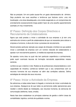 GUIA DO EMPREENDEDORISMO
                                                            PORTUGAL 2007    25


Não se precipite. Um erro pode causar-lhe um gasto desnecessário de dinheiro.
Seja prudente nas suas escolhas e lembre-se que factores como: uma má
localização; uma área desadequada; uma renda exagerada ou um compromisso de
arrendamento excessivamente longo podem fazer de uma escolha aparentemente
acertada um mau investimento.


8º Passo: Definição dos Corpos Directivos e
Recrutamento de Colaboradores
Agora que está prestes a iniciar a actividade da sua empresa e já tem uma
estimativa do número e perfil de colaboradores de que vai necessitar para colocar a
empresa a funcionar, é altura de iniciar o processo de recrutamento.

Deverá prestar particular atenção aos cargos de direcção e lembrar-se que poderá
iniciar a actividade da empresa com um número reduzido de colaboradores e
apostar num recrutamento posterior, à medida da expansão da empresa.

Se apostou numa área na qual não tem particular experiência e conhecimento,
pode suprir eventuais lacunas de formação recrutando especialistas nesses
sectores.

Lembre-se que o talento é vital. Rodeie-se de profissionais empreendedores e com
capacidade de iniciativa. Lembre-se também que o seu compromisso com os
recursos humanos da sua empresa vai além das condições salariais. Defina
estratégias de retenção dos seus recursos.


9º Passo: Iniciar a Actividade da Empresa
Se sobreviveu a todas estas fases é chegado o momento de iniciar a actividade da
sua empresa. Assegure-se de que todos os pormenores estão operacionais para
receber o cliente desde as instalações, aos recursos humanos, às estruturas de
comunicação (telefones, faxes, emails).

Nesta fase deve estabelecer os principais sistemas de gestão e definir áreas de
contabilidade, logística, controlo de qualidade e outras.
                                                              www.empreendedorismo.pt
 