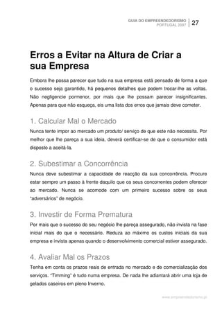 GUIA DO EMPREENDEDORISMO
                                                        PORTUGAL 2007     27




Erros a Evitar na Altura de Criar a
sua Empresa
Embora lhe possa parecer que tudo na sua empresa está pensado de forma a que
o sucesso seja garantido, há pequenos detalhes que podem trocar-lhe as voltas.
Não negligencie pormenor, por mais que lhe possam parecer insignificantes.
Apenas para que não esqueça, eis uma lista dos erros que jamais deve cometer.


1. Calcular Mal o Mercado
Nunca tente impor ao mercado um produto/ serviço de que este não necessita. Por
melhor que lhe pareça a sua ideia, deverá certificar-se de que o consumidor está
disposto a aceitá-la.


2. Subestimar a Concorrência
Nunca deve subestimar a capacidade de reacção da sua concorrência. Procure
estar sempre um passo à frente daquilo que os seus concorrentes podem oferecer
ao mercado. Nunca se acomode com um primeiro sucesso sobre os seus
“adversários” de negócio.


3. Investir de Forma Prematura
Por mais que o sucesso do seu negócio lhe pareça assegurado, não invista na fase
inicial mais do que o necessário. Reduza ao máximo os custos iniciais da sua
empresa e invista apenas quando o desenvolvimento comercial estiver assegurado.


4. Avaliar Mal os Prazos
Tenha em conta os prazos reais de entrada no mercado e de comercialização dos
serviços. “Timming” é tudo numa empresa. De nada lhe adiantará abrir uma loja de
gelados caseiros em pleno Inverno.

                                                           www.empreendedorismo.pt
 