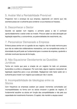 28     GUIA DO EMPREENDEDORISMO
          PORTUGAL 2007




5. Avaliar Mal a Rentabilidade Previsível
Programar mal o arranque da sua empresa, esperando um retorno que não
acontece possa ser o suficiente para condenar a sua empresa ao fracasso.


6. Desconhecer o Sector
Quando vai apostar num negócio, o primeiro passo a dar é conhecer
aprofundadamente o sector onde vai investir. Procure saber se está abrangido por
legislação específica, a concorrência, as potencialidades de crescimento, etc..


7. Personalizar Demasiado a Empresa
Embora possa centrar em si a gestão do seu negócio, não há razão nenhuma para
que não se rodeie dos colaboradores necessários, com as competências certas. A
diversidade de perfil pode ser fundamental para o sucesso da empresa, ajudando a
colmatar eventuais lacunas de formação.


8. Não Equacionar Devidamente as Questões
Jurídicas
Tenha em mente que para a criação de um negócio há todo um processo
burocrático e jurídico a ultrapassar. Por outro lado, alguns negócios necessitam de
legislação específica para a sua actividade. Negligenciar este factor pode ser o
suficiente para investir num negócio que acaba por não ir avante.


9. Incompatibilidade de Ideologias entre os
Sócios
Com frequência as empresas acabam por passar momentos conturbados por
incompatibilidades na forma com os sócios encaram a gestão do negócio. É
fundamental escolher os sócios em função das compatibilidades e não pela sua
capacidade de investimento financeiro. O capital, não mantém a equipa coesa!



www.empreendedorismo.pt
 