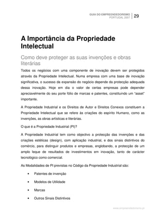 GUIA DO EMPREENDEDORISMO
                                                           PORTUGAL 2007    29




A Importância da Propriedade
Intelectual
Como deve proteger as suas invenções e obras
literárias
Todos os negócios com uma componente de inovação devem ser protegidos
através da Propriedade Intelectual. Numa empresa com uma base de inovação
significativa, o sucesso da expansão do negócio depende da protecção adequada
dessa inovação. Hoje em dia o valor de certas empresas pode depender
apreciavelmente do seu porte fólio de marcas e patentes, constituindo um “asset”
importante.

A Propriedade Industrial e os Direitos de Autor e Direitos Conexos constituem a
Propriedade Intelectual que se refere às criações do espírito Humano, como as
invenções, as obras artísticas e literárias.

O que é a Propriedade Industrial (PI)?

A Propriedade Industrial tem como objectivo a protecção das invenções e das
criações estéticas (design), com aplicação industrial, e dos sinais distintivos do
comércio, para distinguir produtos e empresas, englobando, a protecção de um
amplo leque de resultados de investimentos em inovação, tanto de carácter
tecnológico como comercial.

As Modalidades de PI previstas no Código da Propriedade Industrial são:

    •    Patentes de invenção

    •    Modelos de Utilidade

    •    Marcas

    •    Outros Sinais Distintivos

                                                             www.empreendedorismo.pt
 