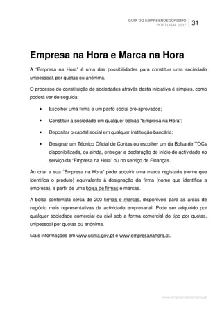 GUIA DO EMPREENDEDORISMO
                                                          PORTUGAL 2007      31




Empresa na Hora e Marca na Hora
A “Empresa na Hora” é uma das possibilidades para constituir uma sociedade
unipessoal, por quotas ou anónima.

O processo de constituição de sociedades através desta iniciativa é simples, como
poderá ver de seguida:

    •   Escolher uma firma e um pacto social pré-aprovados;

    •   Constituir a sociedade em qualquer balcão “Empresa na Hora”;

    •   Depositar o capital social em qualquer instituição bancária;

    •   Designar um Técnico Oficial de Contas ou escolher um da Bolsa de TOCs
        disponibilizada, ou ainda, entregar a declaração de início de actividade no
        serviço da “Empresa na Hora” ou no serviço de Finanças.

Ao criar a sua “Empresa na Hora” pode adquirir uma marca registada (nome que
identifica o produto) equivalente à designação da firma (nome que identifica a
empresa), a partir de uma bolsa de firmas e marcas.

A bolsa contempla cerca de 200 firmas e marcas, disponíveis para as áreas de
negócio mais representativas da actividade empresarial. Pode ser adquirido por
qualquer sociedade comercial ou civil sob a forma comercial do tipo por quotas,
unipessoal por quotas ou anónima.

Mais informações em www.ucma.gov.pt e www.empresanahora.pt.




                                                              www.empreendedorismo.pt
 