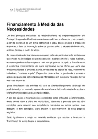 32     GUIA DO EMPREENDEDORISMO
          PORTUGAL 2007




Financiamento à Medida das
Necessidades
Um dos principais obstáculos ao desenvolvimento do empreendedorismo em
Portugal é a grande dificuldade que o interessado tem em financiar o seu projecto,
a par da existência de um clima económico e social pouco propicio à criação de
empresas, a falta de informação sobre os passos a dar, o excesso de burocracia,
políticas fiscais e o medo de falhar.

As necessidades de financiamento no nosso país são particularmente sentidas na
fase inicial, na concepção do produto/serviço ( Capital semente / “Seed Capital”),
em que urge desenvolver e apostar mais nos programas de apoio e financiamento
já existentes, incrementando de forma significativa novas ofertas por parte das
entidades públicas e privadas, banca, sociedades de capital de risco, investidores
individuais, “business angels” (Exigem ter parte activa na gestão da empresa) e
através de parcerias com empresários interessados em incorporar negócios novos
nas suas empresas.

Iguais dificuldades são sentidas na fase de arranque/lançamento (Start-up) do
produto/serviço no mercado, apesar de nesta fase existir maior oferta de apoios e
financiamentos disponíveis ao empreendedor.

A par dos apoios e financiamentos concedidos pelas entidades já referenciadas,
existe desde 1999 a oferta de microcrédito, destinado a pessoas que não têm
condições para recorrer aos empréstimos bancários ou outros apoios, mas
desejam, e têm condições, para criarem e desenvolverem os seus próprios
negócios.

Estão igualmente a surgir no mercado entidades que apoiam e financiam o
“franchising” de forma dirigida e especializada.



www.empreendedorismo.pt
 