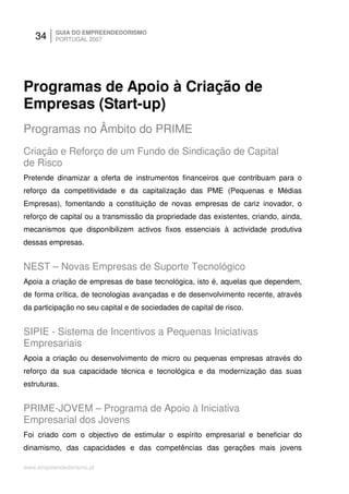 34     GUIA DO EMPREENDEDORISMO
          PORTUGAL 2007




Programas de Apoio à Criação de
Empresas (Start-up)
Programas no Âmbito do PRIME
Criação e Reforço de um Fundo de Sindicação de Capital
de Risco
Pretende dinamizar a oferta de instrumentos financeiros que contribuam para o
reforço da competitividade e da capitalização das PME (Pequenas e Médias
Empresas), fomentando a constituição de novas empresas de cariz inovador, o
reforço de capital ou a transmissão da propriedade das existentes, criando, ainda,
mecanismos que disponibilizem activos fixos essenciais à actividade produtiva
dessas empresas.


NEST – Novas Empresas de Suporte Tecnológico
Apoia a criação de empresas de base tecnológica, isto é, aquelas que dependem,
de forma crítica, de tecnologias avançadas e de desenvolvimento recente, através
da participação no seu capital e de sociedades de capital de risco.


SIPIE - Sistema de Incentivos a Pequenas Iniciativas
Empresariais
Apoia a criação ou desenvolvimento de micro ou pequenas empresas através do
reforço da sua capacidade técnica e tecnológica e da modernização das suas
estruturas.


PRIME-JOVEM – Programa de Apoio à Iniciativa
Empresarial dos Jovens
Foi criado com o objectivo de estimular o espírito empresarial e beneficiar do
dinamismo, das capacidades e das competências das gerações mais jovens

www.empreendedorismo.pt
 
