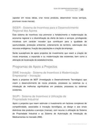 GUIA DO EMPREENDEDORISMO
                                                            PORTUGAL 2007    35


(apostar em novas ideias, criar novos produtos, desenvolver novos serviços,
promover novas marcas).


SIDER - Sistema de Incentivos para o Desenvolvimento
Regional dos Açores
Este sistema de incentivos visa promover o fortalecimento e modernização da
economia regional e a diversificação da oferta de bens e serviços, privilegiando
iniciativas com carácter inovador que contribuam para a igualdade de
oportunidades, protecção ambiental, ordenamento do território, valorização dos
recursos endógenos, fixação das populações e criação de emprego.

Serão susceptíveis de apoio projectos de investimento que visem a criação de
novas empresas, a expansão e ou modernização das existentes, bem como a
alteração de localização de estabelecimentos.


Programas de Apoio a Projectos
SIME Inovação - Sistema de Incentivos à Modernização
Empresarial – Inovação
Apoio a projectos de I&DT (Investigação e Desenvolvimento Tecnológico) que
visem o desenvolvimento de novos produtos, processos ou sistemas ou a
introdução de melhorias significativas em produtos, processos ou sistemas
existentes.


SIUPI - Sistema de Incentivos à Utilização da
Propriedade Industrial
Apoio a projectos que visem estimular o investimento em factores complexos de
competitividade, associados à inovação tecnológica, ao design e aos sinais
distintivos dos produtos e serviços (marcas), com recurso à utilização do Sistema
de Propriedade Industrial e ao Sistema de Autorização da Introdução de
Medicamentos no mercado (AIM).


                                                              www.empreendedorismo.pt
 
