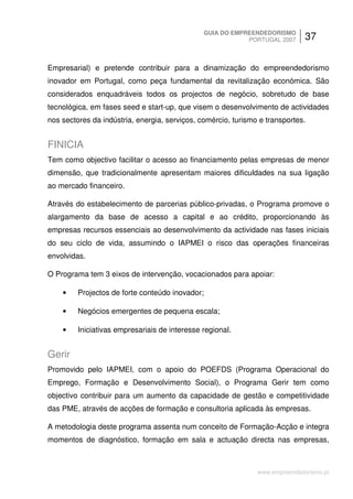 GUIA DO EMPREENDEDORISMO
                                                             PORTUGAL 2007    37


Empresarial) e pretende contribuir para a dinamização do empreendedorismo
inovador em Portugal, como peça fundamental da revitalização económica. São
considerados enquadráveis todos os projectos de negócio, sobretudo de base
tecnológica, em fases seed e start-up, que visem o desenvolvimento de actividades
nos sectores da indústria, energia, serviços, comércio, turismo e transportes.


FINICIA
Tem como objectivo facilitar o acesso ao financiamento pelas empresas de menor
dimensão, que tradicionalmente apresentam maiores dificuldades na sua ligação
ao mercado financeiro.

Através do estabelecimento de parcerias público-privadas, o Programa promove o
alargamento da base de acesso a capital e ao crédito, proporcionando às
empresas recursos essenciais ao desenvolvimento da actividade nas fases iniciais
do seu ciclo de vida, assumindo o IAPMEI o risco das operações financeiras
envolvidas.

O Programa tem 3 eixos de intervenção, vocacionados para apoiar:

    •    Projectos de forte conteúdo inovador;

    •    Negócios emergentes de pequena escala;

    •    Iniciativas empresariais de interesse regional.


Gerir
Promovido pelo IAPMEI, com o apoio do POEFDS (Programa Operacional do
Emprego, Formação e Desenvolvimento Social), o Programa Gerir tem como
objectivo contribuir para um aumento da capacidade de gestão e competitividade
das PME, através de acções de formação e consultoria aplicada às empresas.

A metodologia deste programa assenta num conceito de Formação-Acção e integra
momentos de diagnóstico, formação em sala e actuação directa nas empresas,



                                                               www.empreendedorismo.pt
 