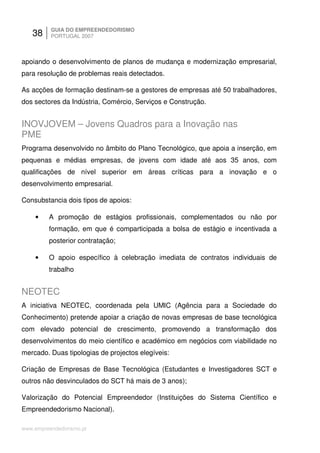 38     GUIA DO EMPREENDEDORISMO
          PORTUGAL 2007



apoiando o desenvolvimento de planos de mudança e modernização empresarial,
para resolução de problemas reais detectados.

As acções de formação destinam-se a gestores de empresas até 50 trabalhadores,
dos sectores da Indústria, Comércio, Serviços e Construção.


INOVJOVEM – Jovens Quadros para a Inovação nas
PME
Programa desenvolvido no âmbito do Plano Tecnológico, que apoia a inserção, em
pequenas e médias empresas, de jovens com idade até aos 35 anos, com
qualificações de nível superior em áreas críticas para a inovação e o
desenvolvimento empresarial.

Consubstancia dois tipos de apoios:

    •    A promoção de estágios profissionais, complementados ou não por
         formação, em que é comparticipada a bolsa de estágio e incentivada a
         posterior contratação;

    •    O apoio específico à celebração imediata de contratos individuais de
         trabalho


NEOTEC
A iniciativa NEOTEC, coordenada pela UMIC (Agência para a Sociedade do
Conhecimento) pretende apoiar a criação de novas empresas de base tecnológica
com elevado potencial de crescimento, promovendo a transformação dos
desenvolvimentos do meio científico e académico em negócios com viabilidade no
mercado. Duas tipologias de projectos elegíveis:

Criação de Empresas de Base Tecnológica (Estudantes e Investigadores SCT e
outros não desvinculados do SCT há mais de 3 anos);

Valorização do Potencial Empreendedor (Instituições do Sistema Científico e
Empreendedorismo Nacional).

www.empreendedorismo.pt
 