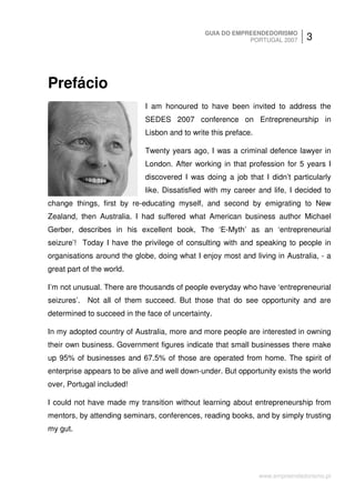 GUIA DO EMPREENDEDORISMO
                                                           PORTUGAL 2007        3



Prefácio
                             I am honoured to have been invited to address the
                             SEDES 2007 conference on Entrepreneurship in
                             Lisbon and to write this preface.

                             Twenty years ago, I was a criminal defence lawyer in
                             London. After working in that profession for 5 years I
                             discovered I was doing a job that I didn’t particularly
                             like. Dissatisfied with my career and life, I decided to
change things, first by re-educating myself, and second by emigrating to New
Zealand, then Australia. I had suffered what American business author Michael
Gerber, describes in his excellent book, The ‘E-Myth’ as an ‘entrepreneurial
seizure’! Today I have the privilege of consulting with and speaking to people in
organisations around the globe, doing what I enjoy most and living in Australia, - a
great part of the world.

I’m not unusual. There are thousands of people everyday who have ‘entrepreneurial
seizures’. Not all of them succeed. But those that do see opportunity and are
determined to succeed in the face of uncertainty.

In my adopted country of Australia, more and more people are interested in owning
their own business. Government figures indicate that small businesses there make
up 95% of businesses and 67.5% of those are operated from home. The spirit of
enterprise appears to be alive and well down-under. But opportunity exists the world
over, Portugal included!

I could not have made my transition without learning about entrepreneurship from
mentors, by attending seminars, conferences, reading books, and by simply trusting
my gut.




                                                                 www.empreendedorismo.pt
 