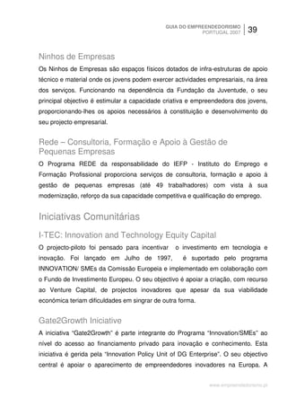 GUIA DO EMPREENDEDORISMO
                                                          PORTUGAL 2007     39


Ninhos de Empresas
Os Ninhos de Empresas são espaços físicos dotados de infra-estruturas de apoio
técnico e material onde os jovens podem exercer actividades empresariais, na área
dos serviços. Funcionando na dependência da Fundação da Juventude, o seu
principal objectivo é estimular a capacidade criativa e empreendedora dos jovens,
proporcionando-lhes os apoios necessários à constituição e desenvolvimento do
seu projecto empresarial.


Rede – Consultoria, Formação e Apoio à Gestão de
Pequenas Empresas
O Programa REDE da responsabilidade do IEFP - Instituto do Emprego e
Formação Profissional proporciona serviços de consultoria, formação e apoio à
gestão de pequenas empresas (até 49 trabalhadores) com vista à sua
modernização, reforço da sua capacidade competitiva e qualificação do emprego.


Iniciativas Comunitárias
I-TEC: Innovation and Technology Equity Capital
O projecto-piloto foi pensado para incentivar    o investimento em tecnologia e
inovação. Foi lançado em Julho de 1997,             é suportado pelo programa
INNOVATION/ SMEs da Comissão Europeia e implementado em colaboração com
o Fundo de Investimento Europeu. O seu objectivo é apoiar a criação, com recurso
ao Venture Capital, de projectos inovadores que apesar da sua viabilidade
económica teriam dificuldades em singrar de outra forma.


Gate2Growth Iniciative
A iniciativa “Gate2Growth” é parte integrante do Programa “Innovation/SMEs” ao
nível do acesso ao financiamento privado para inovação e conhecimento. Esta
iniciativa é gerida pela “Innovation Policy Unit of DG Enterprise”. O seu objectivo
central é apoiar o aparecimento de empreendedores inovadores na Europa. A


                                                             www.empreendedorismo.pt
 