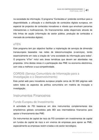 GUIA DO EMPREENDEDORISMO
                                                          PORTUGAL 2007    41


na sociedade da informação. O programa “Conteúdos-e” pretende contribuir para a
disponibilidade, a utilização e a distribuição de conteúdos digitais europeus, em
especial de projectos de conteúdos inovadores e viáveis que envolvam parcerias
intersectoriais e multinacionais. Os financiamentos estão disponíveis através de
três linhas de acção (informação do sector público, produção de conteúdos e
mercado de conteúdos digitais).


eTEN
Este programa tem por objectivo facilitar a implantação de serviços de dimensão
transeuropeia baseados nas redes de telecomunicações (e-serviços), tendo
essencialmente em vista a criação de “uma sociedade da informação para todos”.
O programa “eTen” inclui seis áreas temáticas que devem ser abordadas nas
propostas. Uma destas áreas é a participação das PME na economia electrónica,
com vista a melhorar a sua competitividade.


CORDIS (Serviço Comunitário de Informação para a
Investigação e o Desenvolvimento)
Este portal web para inovadores europeus propõe cerca de 30 000 páginas web
sobre todos os aspectos da política comunitária em matéria de inovação e
investigação.


Instrumentos Financeiros
Fundo Europeu de Investimento
A actividade do FEI baseia-se em dois instrumentos complementares dos
empréstimos globais concedidos pelo BEI aos intermediários financeiros para
apoiar o financiamento das PME:

Os instrumentos de capital de risco do FEI consistem em investimentos de capital
em fundos de capital de risco e em viveiros de empresas para apoiar as PME,
especialmente as empresas recém-criadas e do sector tecnológico.


                                                            www.empreendedorismo.pt
 