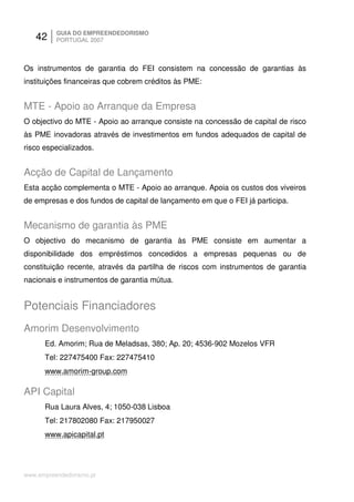 42     GUIA DO EMPREENDEDORISMO
          PORTUGAL 2007



Os instrumentos de garantia do FEI consistem na concessão de garantias às
instituições financeiras que cobrem créditos às PME:


MTE - Apoio ao Arranque da Empresa
O objectivo do MTE - Apoio ao arranque consiste na concessão de capital de risco
às PME inovadoras através de investimentos em fundos adequados de capital de
risco especializados.


Acção de Capital de Lançamento
Esta acção complementa o MTE - Apoio ao arranque. Apoia os custos dos viveiros
de empresas e dos fundos de capital de lançamento em que o FEI já participa.


Mecanismo de garantia às PME
O objectivo do mecanismo de garantia às PME consiste em aumentar a
disponibilidade dos empréstimos concedidos a empresas pequenas ou de
constituição recente, através da partilha de riscos com instrumentos de garantia
nacionais e instrumentos de garantia mútua.


Potenciais Financiadores
Amorim Desenvolvimento
      Ed. Amorim; Rua de Meladsas, 380; Ap. 20; 4536-902 Mozelos VFR
      Tel: 227475400 Fax: 227475410
      www.amorim-group.com

API Capital
      Rua Laura Alves, 4; 1050-038 Lisboa
      Tel: 217802080 Fax: 217950027
      www.apicapital.pt




www.empreendedorismo.pt
 