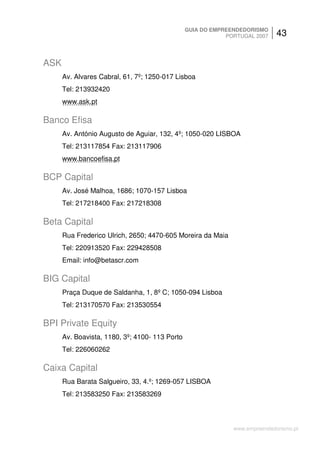 GUIA DO EMPREENDEDORISMO
                                                            PORTUGAL 2007    43


ASK
      Av. Alvares Cabral, 61, 7º; 1250-017 Lisboa
      Tel: 213932420
      www.ask.pt

Banco Efisa
      Av. António Augusto de Aguiar, 132, 4º; 1050-020 LISBOA
      Tel: 213117854 Fax: 213117906
      www.bancoefisa.pt

BCP Capital
      Av. José Malhoa, 1686; 1070-157 Lisboa
      Tel: 217218400 Fax: 217218308

Beta Capital
      Rua Frederico Ulrich, 2650; 4470-605 Moreira da Maia
      Tel: 220913520 Fax: 229428508
      Email: info@betascr.com

BIG Capital
      Praça Duque de Saldanha, 1, 8º C; 1050-094 Lisboa
      Tel: 213170570 Fax: 213530554

BPI Private Equity
      Av. Boavista, 1180, 3º; 4100- 113 Porto
      Tel: 226060262

Caixa Capital
      Rua Barata Salgueiro, 33, 4.º; 1269-057 LISBOA
      Tel: 213583250 Fax: 213583269



                                                              www.empreendedorismo.pt
 