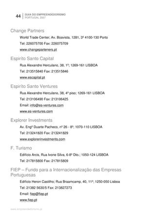 44     GUIA DO EMPREENDEDORISMO
          PORTUGAL 2007




Change Partners
      World Trade Center; Av. Boavista, 1281, 3º 4100-130 Porto
      Tel: 226075700 Fax: 226075709
      www.changeparteners.pt

Espiríto Santo Capital
      Rua Alexandre Herculano, 38, 1º; 1269-161 LISBOA
      Tel: 213515840 Fax: 213515846
      www.escapital.pt

Espiríto Santo Ventures
      Rua Alexandre Herculano, 38, 4º piso; 1269-161 LISBOA
      Tel: 213106490 Fax: 213106425
      Email: info@es-ventures.com
      www.es-ventures.com

Explorer Investments
      Av. Engº Duarte Pacheco, nº 26 - 8º; 1070-110 LISBOA
      Tel: 213241820 Fax: 213241829
      www.explorerinvestments.com

F. Turismo
      Edifício Arcis, Rua Ivone Silva, 6-8º Dto.; 1050-124 LISBOA
      Tel: 217815800 Fax: 217815809

FIEP – Fundo para a Internacionalização das Empresas
Portuguesas
      Edifício Heron Castilho; Rua Braamcamp, 40, 11º; 1250-050 Lisboa
      Tel: 21382 5630/5 Fax: 213827273
      Email: fiep@fiep.pt
      www.fiep.pt

www.empreendedorismo.pt
 