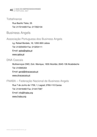 46     GUIA DO EMPREENDEDORISMO
          PORTUGAL 2007




Tottafinance
      Rua Basílio Teles, 35
      Tel: 217214400 Fax: 217262134

Business Angels
Associação Portuguesa dos Business Angels
      Lg. Rafael Bordalo, 16; 1200-369 Lisboa
      Tel: 213254054 Fax: 213254111
      Email: apba@apba.pt
      www.apba.pt

DNA Cascais
      Multiserviços CMC; Estr. Manique, 1830 Alcoitão; 2645-138 Alcabideche
      Tel: 210995354
      Email: geral@dnacascais.pt
      www.dnacascais.pt

FNABA – Federação Nacional de Business Angels
      Rua 7 de Junho de 1759, 1; Lagoal; 2760-110 Caxias
      Tel: 214416460 Fax: 214417387
      Email: info@fnaba.org
      www.fnaba.org




www.empreendedorismo.pt
 