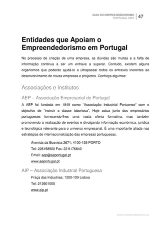 GUIA DO EMPREENDEDORISMO
                                                          PORTUGAL 2007       47




Entidades que Apoiam o
Empreendedorismo em Portugal
No processo de criação de uma empresa, as dúvidas são muitas e a falta de
informação continua a ser um entrave a superar. Contudo, existem alguns
organismos que poderão ajudá-lo a ultrapassar todos os entraves inerentes ao
desenvolvimento de novas empresas e projectos. Conheça algumas:


Associações e Institutos
AEP – Associação Empresarial de Portugal
A AEP foi fundada em 1849 como “Associação Industrial Portuense” com o
objectivo de “instruir a classe laboriosa”. Hoje actua junto dos empresários
portugueses   fornecendo-lhes   uma   vasta    oferta   formativa,   mas     também
promovendo a realização de eventos e divulgando informação económica, jurídica
e tecnológica relevante para o universo empresarial. É uma importante aliada nas
estratégias de internacionalização das empresas portuguesas.

     Avenida da Boavista 2671; 4100-135 PORTO
     Tel: 226158500 Fax: 22 6176840
     Email: aep@aeportugal.pt
     www.aeportugal.pt

AIP – Associação Industrial Portuguesa
     Praça das Industrias; 1300-109 Lisboa
     Tel: 213601000
     www.aip.pt




                                                               www.empreendedorismo.pt
 