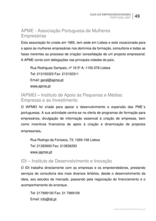GUIA DO EMPREENDEDORISMO
                                                        PORTUGAL 2007     49


APME - Associação Portuguesa de Mulheres
Empresárias
Esta associação foi criada em 1985, tem sede em Lisboa e está vocacionada para
o apoio às mulheres empresárias nos domínios da formação, consultoria e todas as
fases inerentes ao processo de criação/ consolidação de um projecto empresarial.
A APME conta com delegações nas principais cidades do país.

     Rua Rodrigues Sampaio, nº 19 5º A; 1150-278 Lisboa
     Tel: 213150323 Fax: 213150311
     Email: geral@apme.pt
     www.apme.pt

IAPMEI – Instituto de Apoio às Pequenas e Médias
Empresas e ao Investimento
O IAPMEI foi criado para apoiar o desenvolvimento e expansão das PME´s
portuguesas. A sua actividade centra-se na oferta de programas de formação para
empresários, divulgação de informação essencial à criação de empresas, bem
como incentivos financeiros de apoio à criação e dinamização de projectos

empresariais.

     Rua Rodrigo da Fonseca, 73; 1269-158 Lisboa
     Tel: 21383600 Fax: 213836283
     www.iapmei.pt

IDI – Instituto de Desenvolvimento e Inovação
O IDI trabalha directamente com as empresas e os empreendedores, prestando
serviços de consultoria dos mais diversos âmbitos, desde o desenvolvimento da
ideia, aos estudos de mercado, passando pela negociação do financiamento e o
acompanhamento do arranque.

     Tel: 217999100 Fax: 21 7999109
     Email: info@idi.pt

                                                           www.empreendedorismo.pt
 