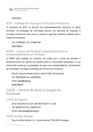 50     GUIA DO EMPREENDEDORISMO
          PORTUGAL 2007



      www.idi.pt

IEFP – Instituto de Emprego e Formação Profissional
O contributo do IEFP no domínio do empreendedorismo centra-se na oferta
formativa, na prestação de informação técnica nos domínios do emprego e
formação profissional, bem como no acesso a algumas iniciativas voltadas para a
criação de empresas.

      Tel: 213563801 Fax: 218687799
      www.iefp.pt

IFDEP - Instituto de Fomento e Desenvolvimento do
Empreendedorismo em Portugal
O IFDEP está mediado em Coimbra. Foi criado com o intuito de fomentar o
desenvolvimento do espírito de iniciativa entre a comunidade portuguesa. A sus
intervenção centra-se na prestação de apoio aos empreendedores, fornecimento
de informação, formação e prestação de serviços de consultoria.

      Rua Dr. Câmara Pestana lote 3, sala 9; 3030-163 Coimbra
      Tel: 239403030 Fax: 239403030
      Email: geral@ifdep.pt
      www.ifdep.pt

CACE – Centros de Apoio à Criação de
Empresas
CACE do Algarve
      Zona industrial de Loulé, Apt.188; 8100-911 Loulé
      Tel: 289401010 Fax: 289401015
      Email: cace.loule@mail.iefp.pt

CACE do Alto Alentejo
      Rua Luís Mira Amaral, 10 – Zona industrial; 7300-058 Portalegre

www.empreendedorismo.pt
 