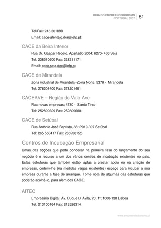 GUIA DO EMPREENDEDORISMO
                                                        PORTUGAL 2007      51


     Tel/Fax: 245 301890
     Email: cace-alentejo.dra@iefp.pt

CACE da Beira Interior
     Rua Dr. Gaspar Rebelo, Apartado 2004; 6270- 436 Seia
     Tel: 238310600 Fax: 238311171
     Email: cace.seia.dec@iefp.pt

CACE de Mirandela
     Zona industrial de Mirandela -Zona Norte; 5370 - Mirandela
     Tel: 278201400 Fax: 278201401

CACEAVE – Região do Vale Ave
     Rua novas empresas; 4780 - Santo Tirso
     Tel: 252809609 Fax: 252809600

CACE de Setúbal
     Rua António José Baptista, 88; 2910-397 Setúbal
     Tel: 265 550417 Fax: 265238155

Centros de Incubação Empresarial
Umas das opções que pode ponderar na primeira fase do lançamento do seu
negócio é o recurso a um dos vários centros de incubação existentes no país.
Estas estruturas que também estão aptas a prestar apoio no na criação de
empresas, cedem-lhe (na medidas vagas existentes) espaço para incubar a sua
empresa durante a fase de arranque. Tome nota de algumas das estruturas que
poderão acolhê-lo, para além dos CACE.


AITEC
     Empresário Digital; Av. Duque D´Avila, 23, 1º; 1000-138 Lisboa
     Tel: 213100164 Fax: 213526314


                                                            www.empreendedorismo.pt
 